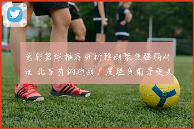 竞彩篮球推荐分析预测聚焦强弱对话 北京首钢迎战广厦胜负前景受关注