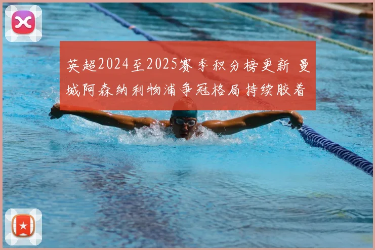 英超2024至2025赛季积分榜更新 曼城阿森纳利物浦争冠格局持续胶着