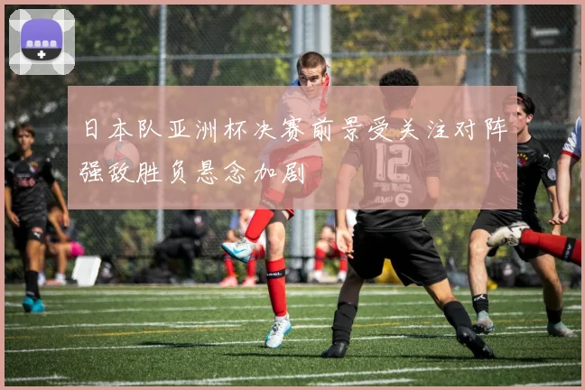 日本队亚洲杯决赛前景受关注对阵强敌胜负悬念加剧