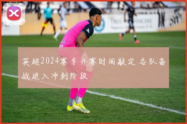 英超2024赛季开赛时间敲定 各队备战进入冲刺阶段