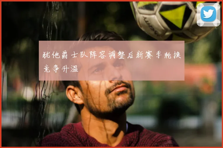 犹他爵士队阵容调整后新赛季轮换竞争升温